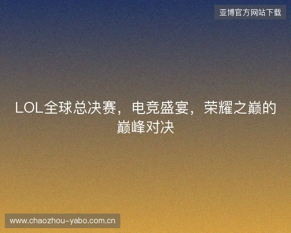 LOL全球总决赛，电竞盛宴，荣耀之巅的巅峰对决