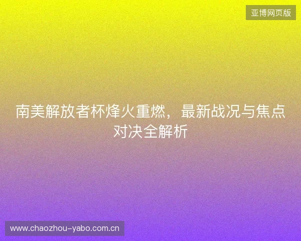 南美解放者杯烽火重燃，最新战况与焦点对决全解析
